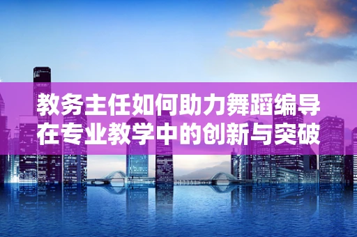 教务主任如何助力舞蹈编导在专业教学中的创新与突破？