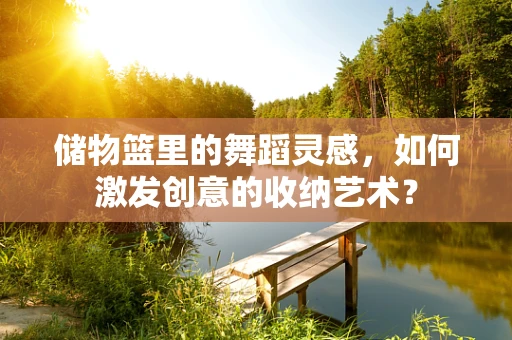 储物篮里的舞蹈灵感，如何激发创意的收纳艺术？