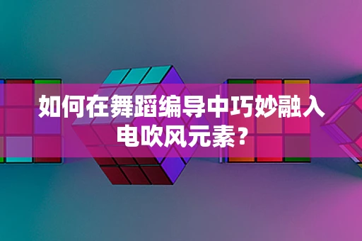 如何在舞蹈编导中巧妙融入电吹风元素？