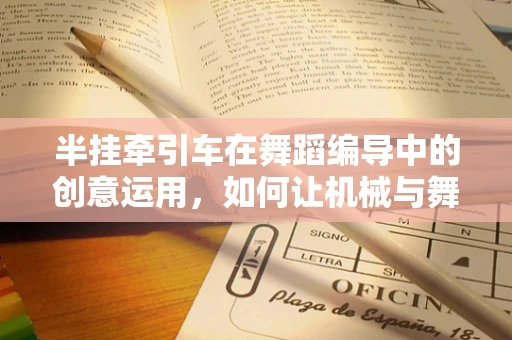 半挂牵引车在舞蹈编导中的创意运用，如何让机械与舞步共舞？
