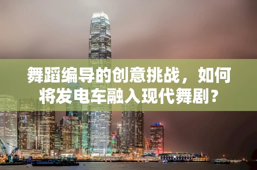 舞蹈编导的创意挑战，如何将发电车融入现代舞剧？