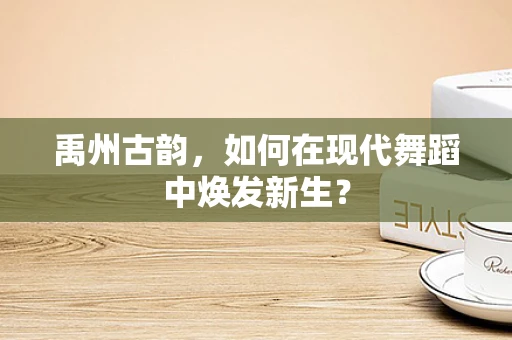 禹州古韵，如何在现代舞蹈中焕发新生？