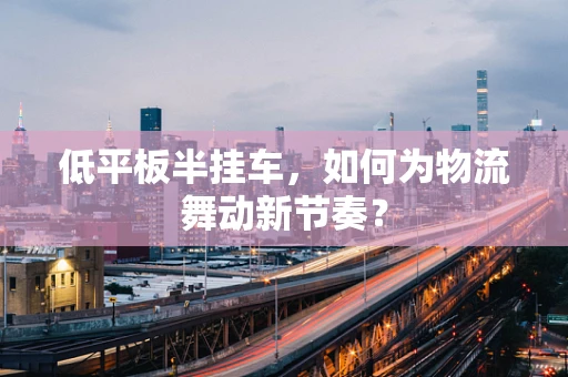 低平板半挂车，如何为物流舞动新节奏？
