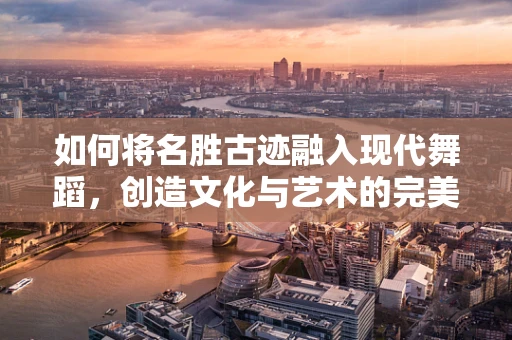 如何将名胜古迹融入现代舞蹈，创造文化与艺术的完美碰撞？