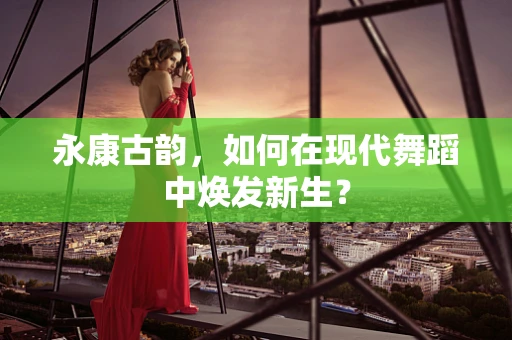 永康古韵，如何在现代舞蹈中焕发新生？