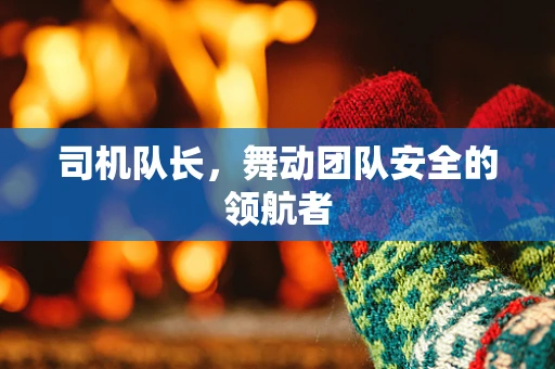 司机队长，舞动团队安全的领航者