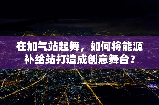 在加气站起舞，如何将能源补给站打造成创意舞台？