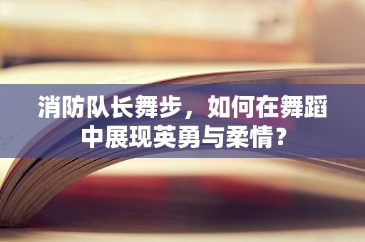 消防队长舞步，如何在舞蹈中展现英勇与柔情？