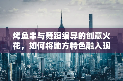 烤鱼串与舞蹈编导的创意火花，如何将地方特色融入现代舞？