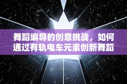舞蹈编导的创意挑战，如何通过有轨电车元素创新舞蹈编排？