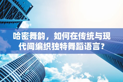 哈密舞韵，如何在传统与现代间编织独特舞蹈语言？