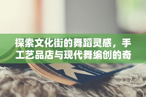 探索文化街的舞蹈灵感，手工艺品店与现代舞编创的奇妙融合