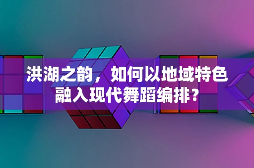 洪湖之韵，如何以地域特色融入现代舞蹈编排？