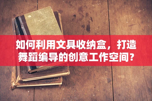 如何利用文具收纳盒，打造舞蹈编导的创意工作空间？
