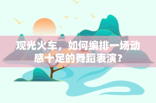 观光火车，如何编排一场动感十足的舞蹈表演？