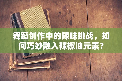 舞蹈创作中的辣味挑战，如何巧妙融入辣椒油元素？