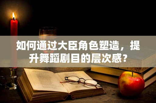 如何通过大臣角色塑造，提升舞蹈剧目的层次感？