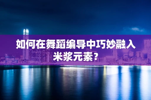 如何在舞蹈编导中巧妙融入米浆元素？