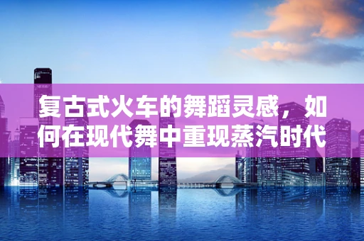 复古式火车的舞蹈灵感，如何在现代舞中重现蒸汽时代的韵律？