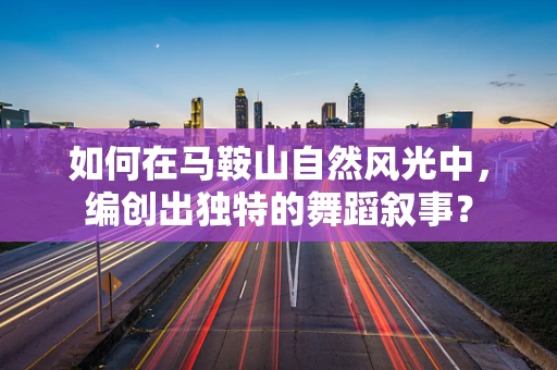 如何在马鞍山自然风光中，编创出独特的舞蹈叙事？