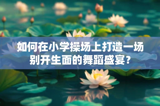 如何在小学操场上打造一场别开生面的舞蹈盛宴？