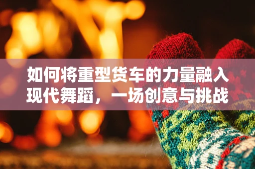 如何将重型货车的力量融入现代舞蹈，一场创意与挑战的碰撞