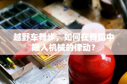越野车舞步，如何在舞蹈中融入机械的律动？