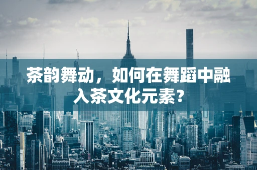 茶韵舞动，如何在舞蹈中融入茶文化元素？