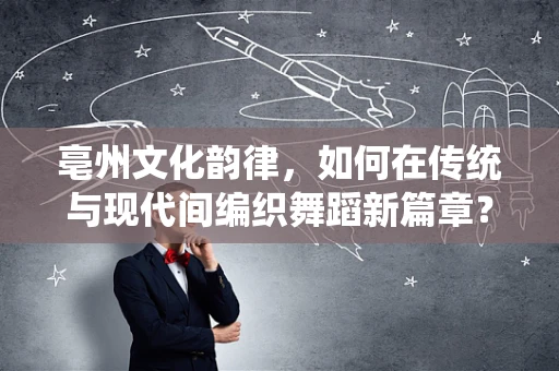 亳州文化韵律，如何在传统与现代间编织舞蹈新篇章？