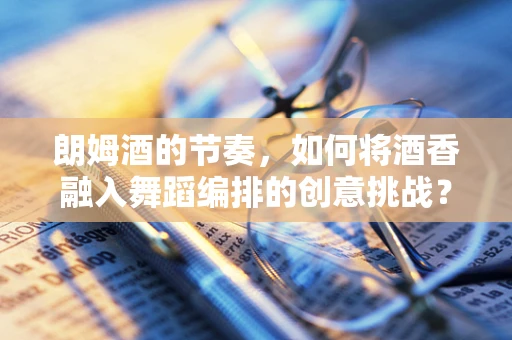 朗姆酒的节奏，如何将酒香融入舞蹈编排的创意挑战？