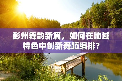 彭州舞韵新篇，如何在地域特色中创新舞蹈编排？