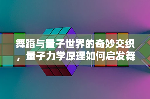 舞蹈与量子世界的奇妙交织，量子力学原理如何启发舞蹈编导？