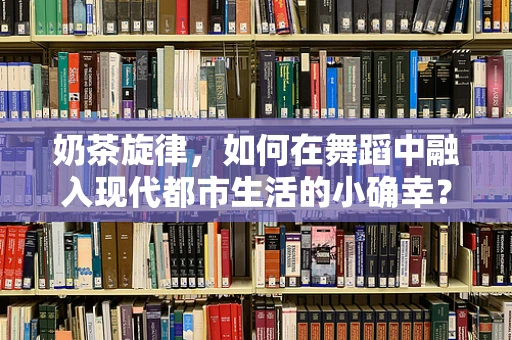 奶茶旋律，如何在舞蹈中融入现代都市生活的小确幸？