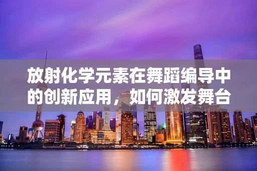放射化学元素在舞蹈编导中的创新应用，如何激发舞台的‘放射性’能量？