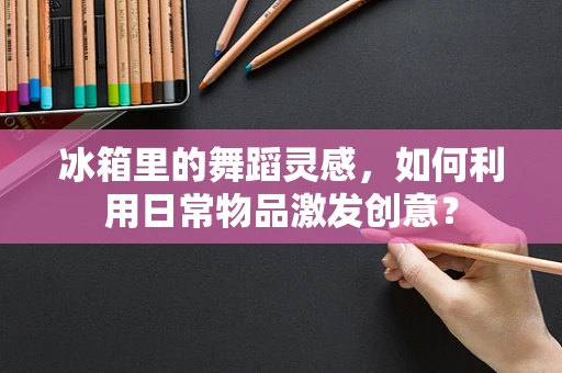 冰箱里的舞蹈灵感，如何利用日常物品激发创意？