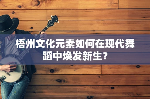 梧州文化元素如何在现代舞蹈中焕发新生？