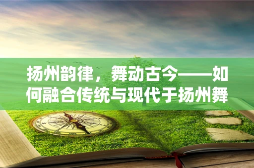 扬州韵律，舞动古今——如何融合传统与现代于扬州舞蹈编导中？