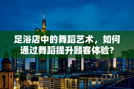 足浴店中的舞蹈艺术，如何通过舞蹈提升顾客体验？