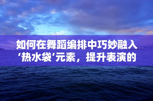如何在舞蹈编排中巧妙融入‘热水袋’元素，提升表演的温暖与情感深度？