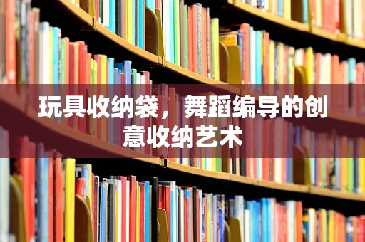 玩具收纳袋，舞蹈编导的创意收纳艺术