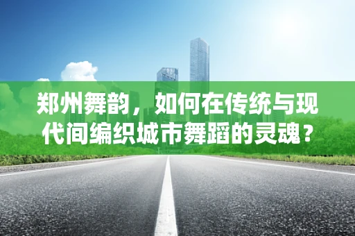 郑州舞韵，如何在传统与现代间编织城市舞蹈的灵魂？