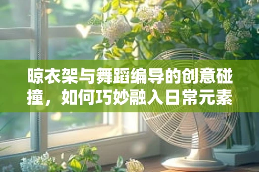 晾衣架与舞蹈编导的创意碰撞，如何巧妙融入日常元素？