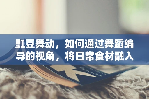 豇豆舞动，如何通过舞蹈编导的视角，将日常食材融入舞台艺术？
