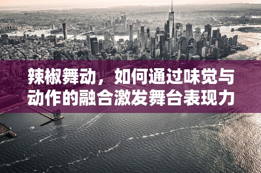 辣椒舞动，如何通过味觉与动作的融合激发舞台表现力？