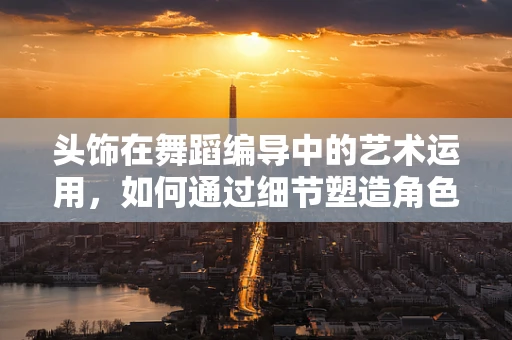 头饰在舞蹈编导中的艺术运用，如何通过细节塑造角色？