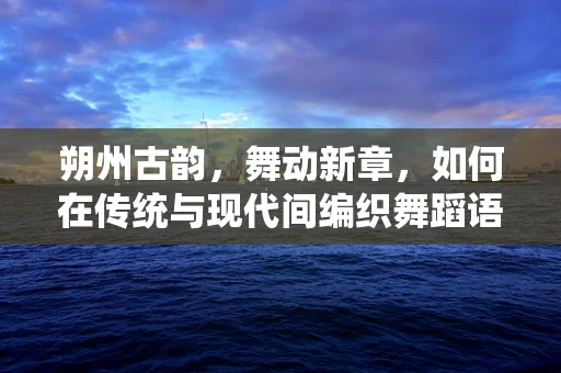 朔州古韵，舞动新章，如何在传统与现代间编织舞蹈语言？