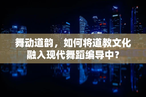 舞动道韵，如何将道教文化融入现代舞蹈编导中？