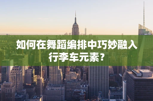 如何在舞蹈编排中巧妙融入行李车元素？