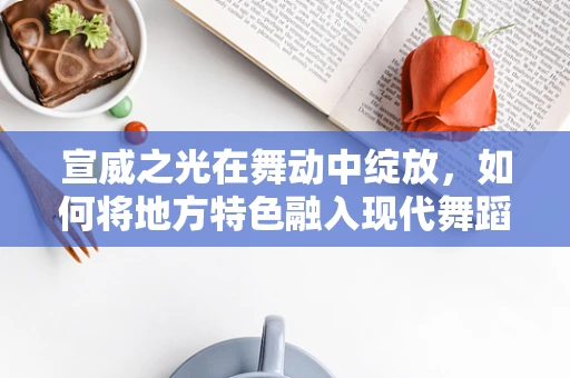 宣威之光在舞动中绽放，如何将地方特色融入现代舞蹈编创？