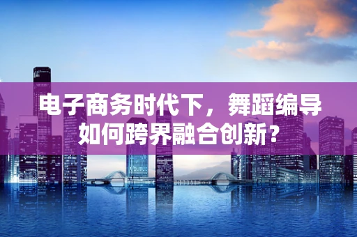 电子商务时代下，舞蹈编导如何跨界融合创新？